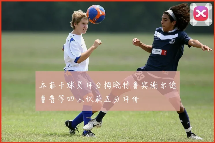 本菲卡球员评分揭晓特鲁宾谢尔德鲁普等四人仅获五分评价