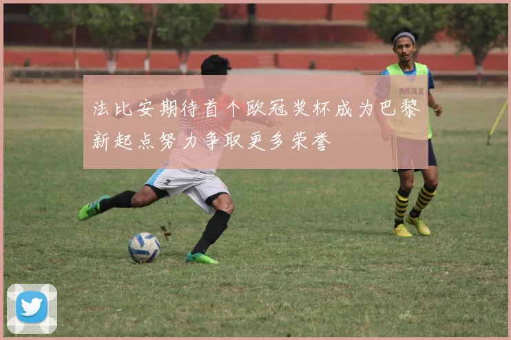 法比安期待首个欧冠奖杯成为巴黎新起点努力争取更多荣誉