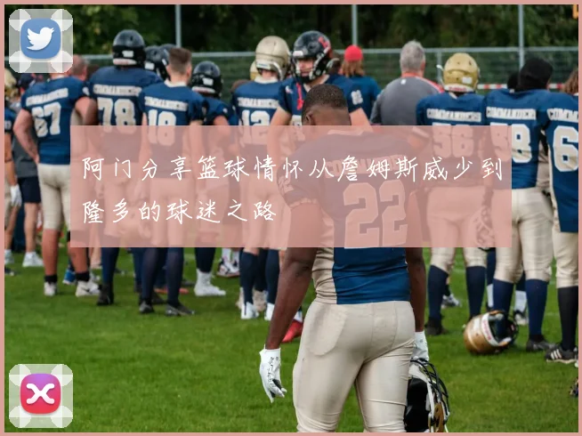 阿门分享篮球情怀从詹姆斯威少到隆多的球迷之路