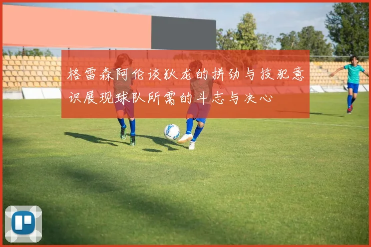 格雷森阿伦谈狄龙的拼劲与技犯意识展现球队所需的斗志与决心