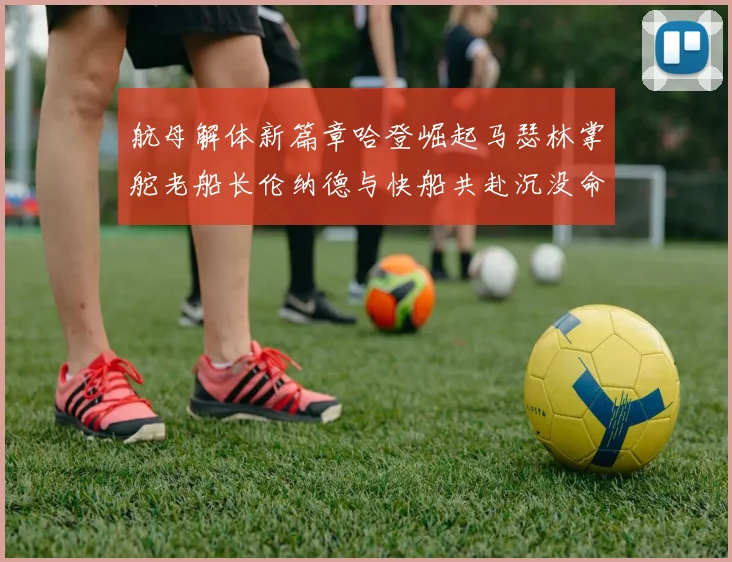 航母解体新篇章哈登崛起马瑟林掌舵老船长伦纳德与快船共赴沉没命运