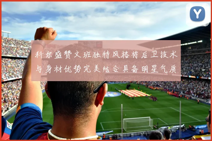 科尔盛赞文班独特风格将后卫技术与身材优势完美结合具备明星气质与球队形象