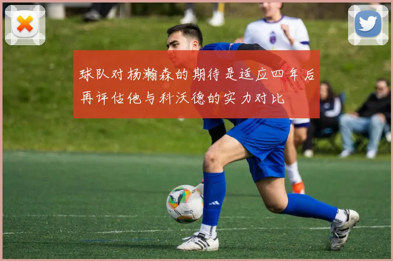 球队对杨瀚森的期待是适应四年后再评估他与科沃德的实力对比
