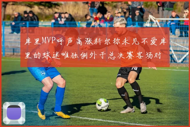 库里MVP呼声高涨科尔称未见不爱库里的球迷唯独例外于总决赛客场对阵骑士
