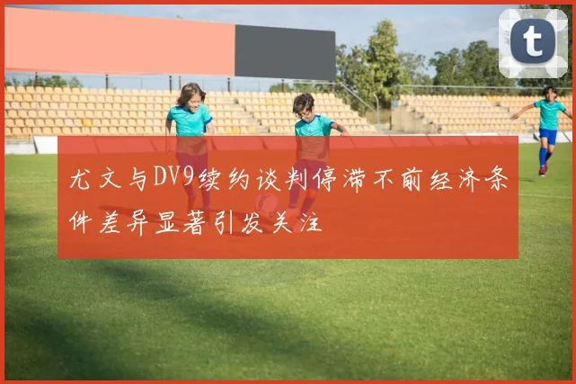 尤文与DV9续约谈判停滞不前经济条件差异显著引发关注