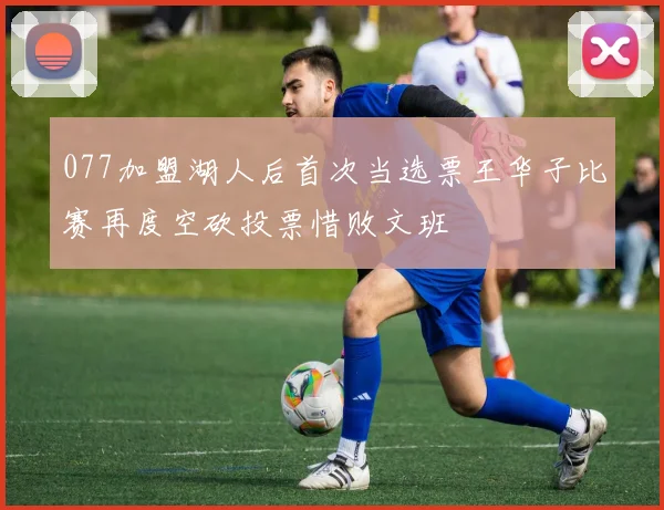 077加盟湖人后首次当选票王华子比赛再度空砍投票惜败文班