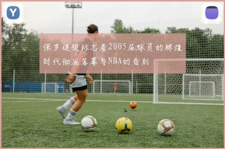 保罗退役标志着2005届球员的辉煌时代彻底落幕与NBA的告别