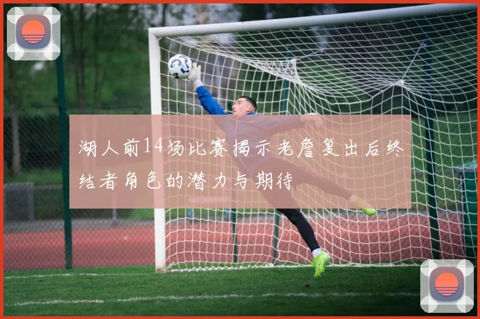 湖人前14场比赛揭示老詹复出后终结者角色的潜力与期待