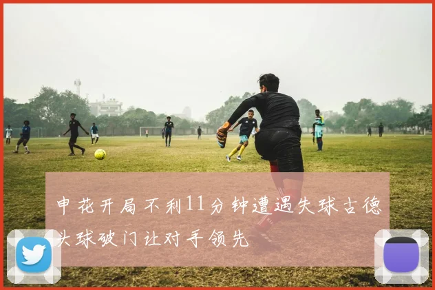 申花开局不利11分钟遭遇失球古德头球破门让对手领先