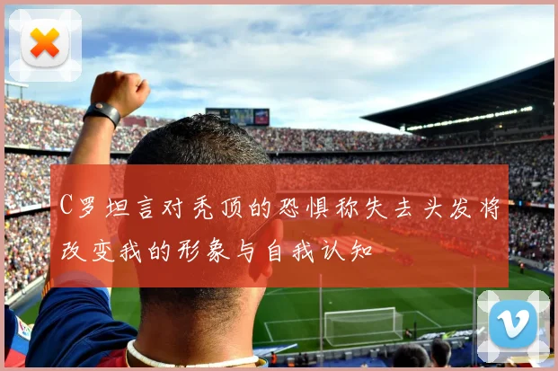 C罗坦言对秃顶的恐惧称失去头发将改变我的形象与自我认知