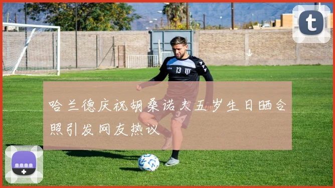哈兰德庆祝胡桑诺夫五岁生日晒合照引发网友热议