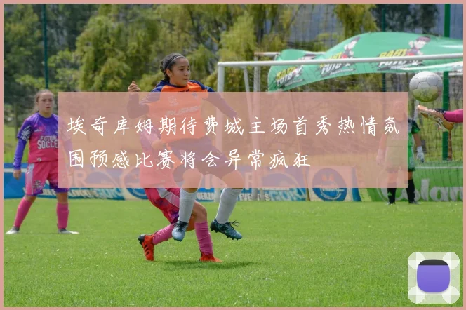 埃奇库姆期待费城主场首秀热情氛围预感比赛将会异常疯狂