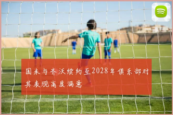 国米与齐沃续约至2028年俱乐部对其表现高度满意