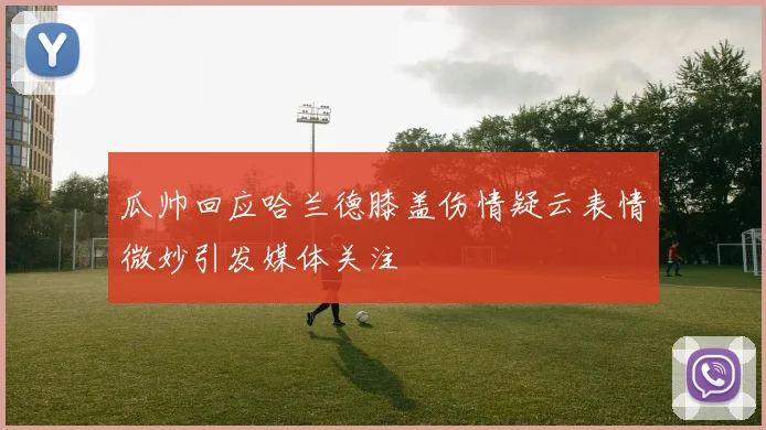 瓜帅回应哈兰德膝盖伤情疑云表情微妙引发媒体关注