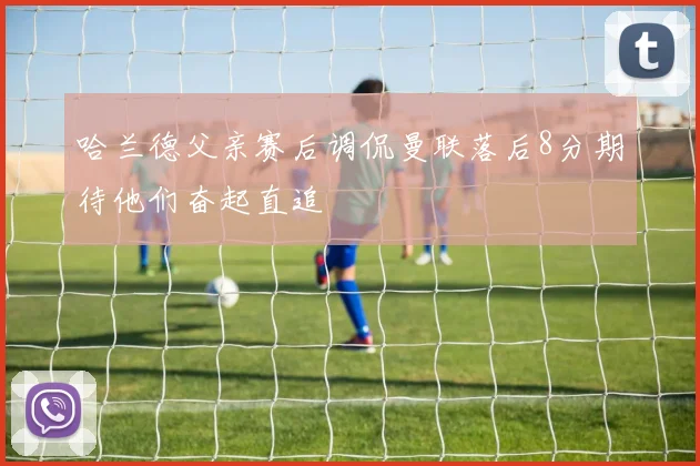 哈兰德父亲赛后调侃曼联落后8分期待他们奋起直追