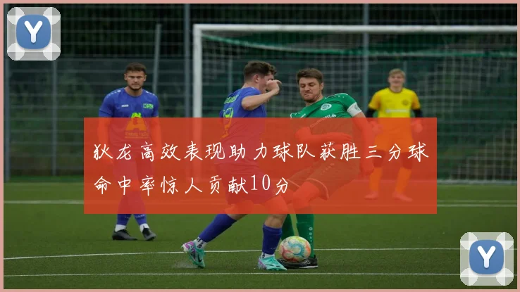 狄龙高效表现助力球队获胜三分球命中率惊人贡献10分