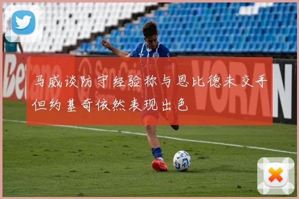 马威谈防守经验称与恩比德未交手但约基奇依然表现出色