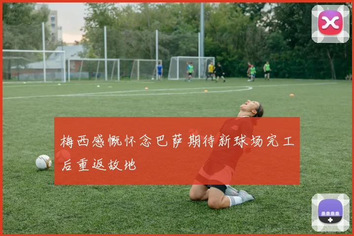 梅西感慨怀念巴萨期待新球场完工后重返故地