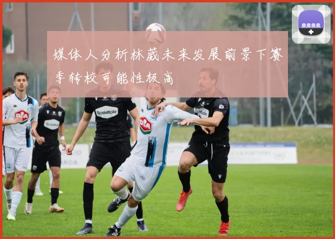 媒体人分析林葳未来发展前景下赛季转校可能性极高