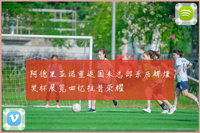 阿德里亚诺重返国米总部亲历辉煌奖杯展览回忆往昔荣耀