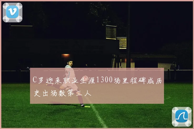 C罗迎来职业生涯1300场里程碑成历史出场数第三人