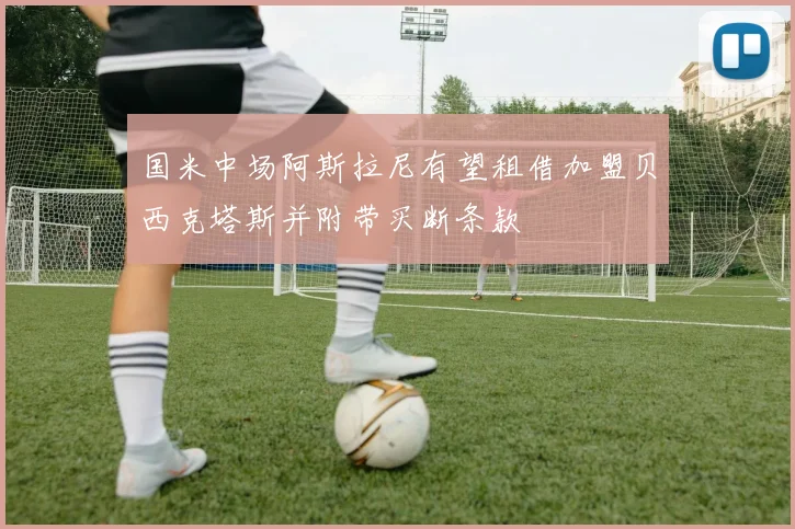 国米中场阿斯拉尼有望租借加盟贝西克塔斯并附带买断条款