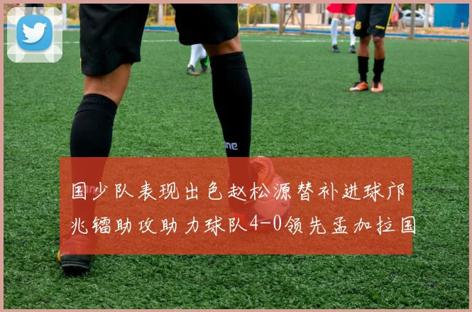 国少队表现出色赵松源替补进球邝兆镭助攻助力球队4-0领先孟加拉国