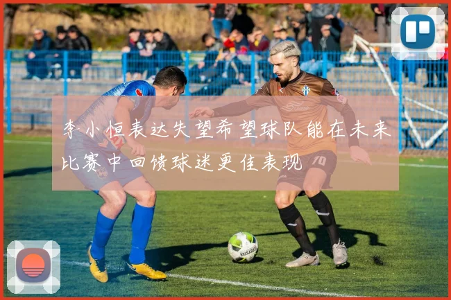 李小恒表达失望希望球队能在未来比赛中回馈球迷更佳表现