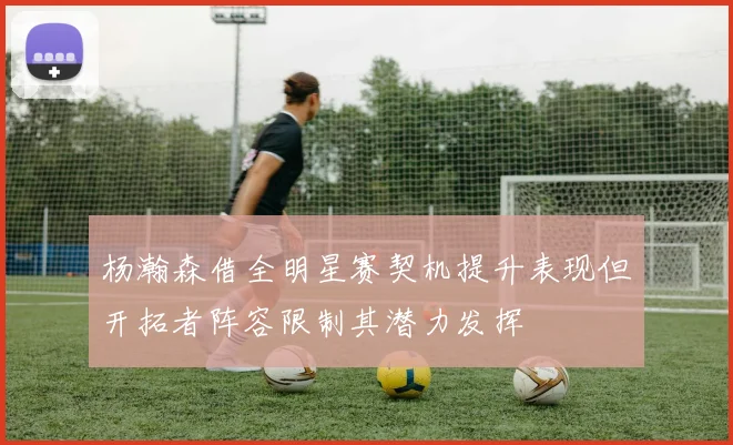 杨瀚森借全明星赛契机提升表现但开拓者阵容限制其潜力发挥
