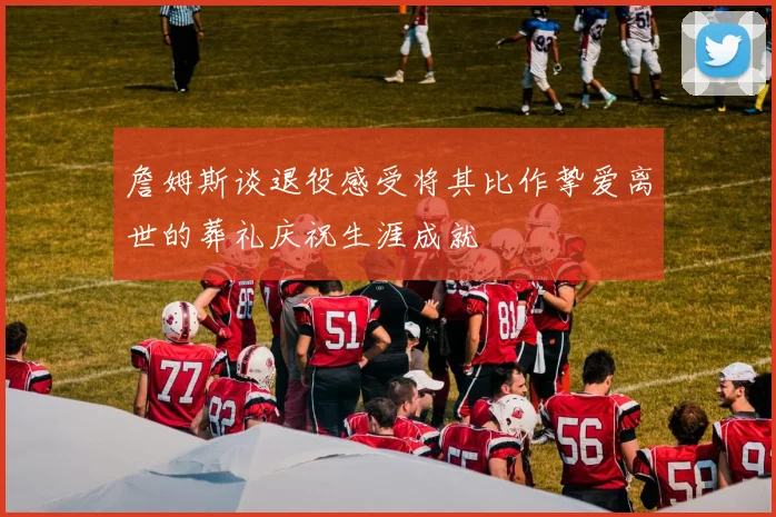 詹姆斯谈退役感受将其比作挚爱离世的葬礼庆祝生涯成就