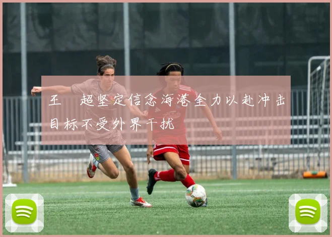 王燊超坚定信念海港全力以赴冲击目标不受外界干扰