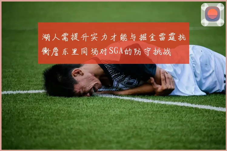 湖人需提升实力才能与掘金雷霆抗衡詹东里同场对SGA的防守挑战
