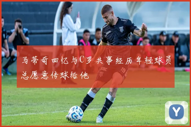 马蒂奇回忆与C罗共事经历年轻球员总愿意传球给他