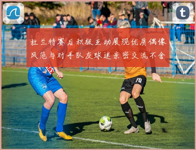杜兰特赛后积极互动展现优质偶像风范与对手队友球迷亲密交流不舍离场