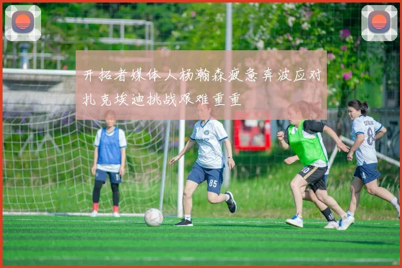 开拓者媒体人杨瀚森疲惫奔波应对扎克埃迪挑战艰难重重