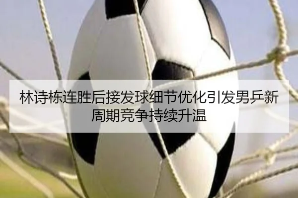 林诗栋连胜后接发球细节优化引发男乒新周期竞争持续升温
